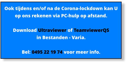 Ook tijdens en/of na de Corona-lockdown kan U op ons rekenen via PC-hulp op afstand.  Download Ultraviewer of TeamviewerQS  in Bestanden - Varia.   Bel: 0495 22 19 74 voor meer info.